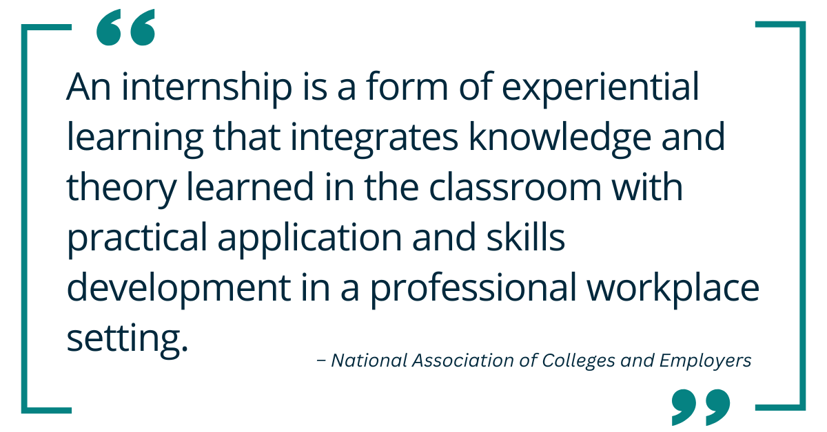 An internship is a form of experiential learning that integrates knowledge and theory learned in the classroom with practical application and skills development in a professional workplace setting.
